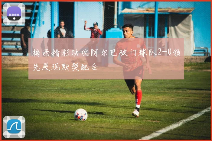 梅西精彩助攻阿尔巴破门球队2-0领先展现默契配合
