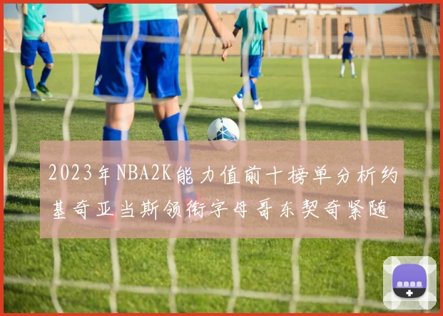 2023年NBA2K能力值前十榜单分析约基奇亚当斯领衔字母哥东契奇紧随其后