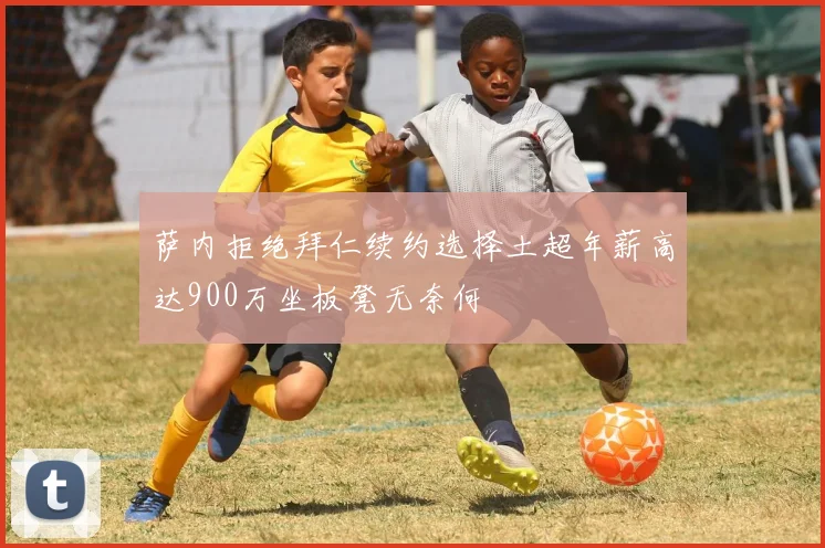 萨内拒绝拜仁续约选择土超年薪高达900万坐板凳无奈何