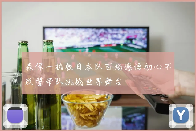 森保一执教日本队百场感悟初心不改誓带队挑战世界舞台