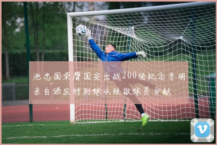 池忠国荣膺国安出战200场纪念李明亲自颁发特别球衣致敬球员贡献