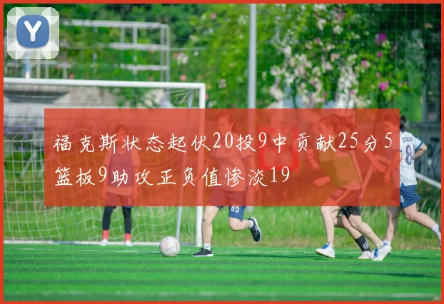 福克斯状态起伏20投9中贡献25分5篮板9助攻正负值惨淡19