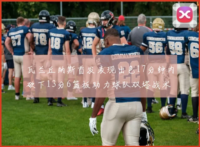 瓦兰丘纳斯首发表现出色17分钟内砍下13分6篮板助力球队双塔战术