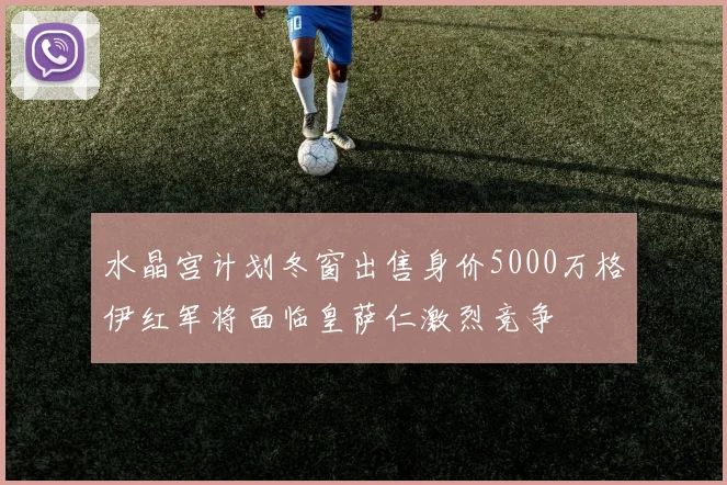 水晶宫计划冬窗出售身价5000万格伊红军将面临皇萨仁激烈竞争