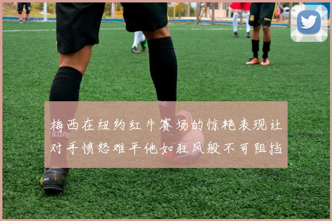 梅西在纽约红牛赛场的惊艳表现让对手愤怒难平他如狂风般不可阻挡