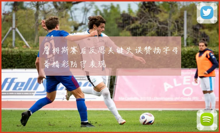 詹姆斯赛后反思关键失误赞扬字母哥精彩防守表现