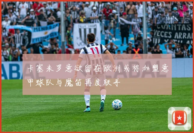 卡塞米罗意欲留在欧洲或将加盟意甲球队与魔笛再度联手