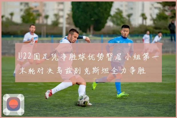 U22国足凭净胜球优势暂居小组第一末轮对决乌兹别克斯坦全力争胜