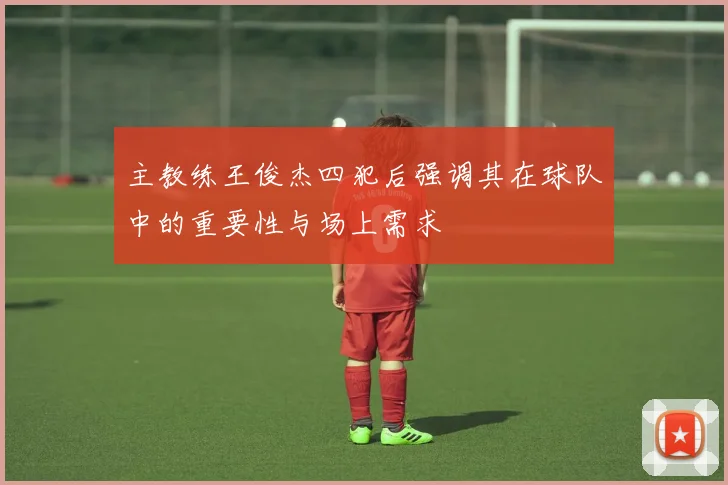 主教练王俊杰四犯后强调其在球队中的重要性与场上需求