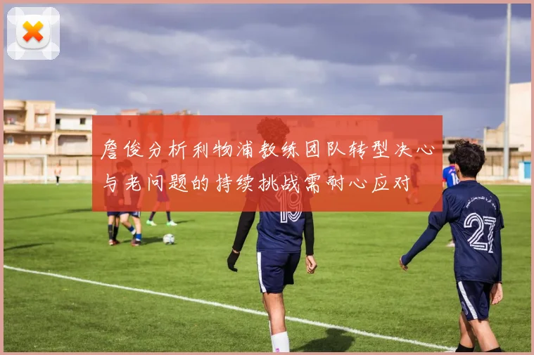 詹俊分析利物浦教练团队转型决心与老问题的持续挑战需耐心应对