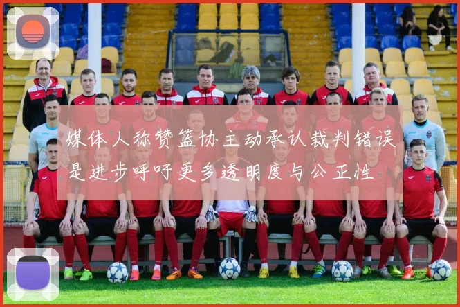 媒体人称赞篮协主动承认裁判错误是进步呼吁更多透明度与公正性