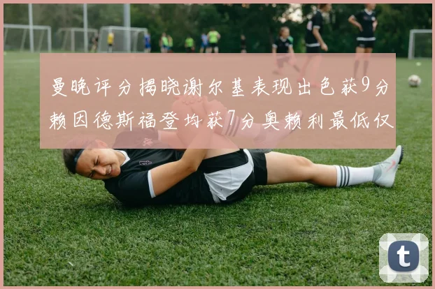 曼晚评分揭晓谢尔基表现出色获9分赖因德斯福登均获7分奥赖利最低仅5分