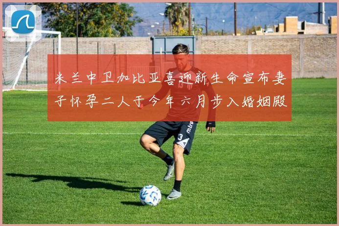 米兰中卫加比亚喜迎新生命宣布妻子怀孕二人于今年六月步入婚姻殿堂