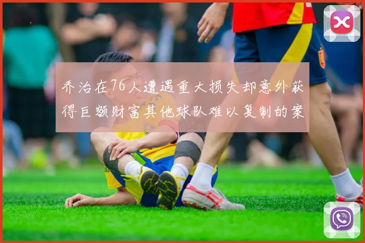 乔治在76人遭遇重大损失却意外获得巨额财富其他球队难以复制的案例