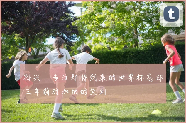 孙兴慜专注即将到来的世界杯忘却三年前对加纳的失利