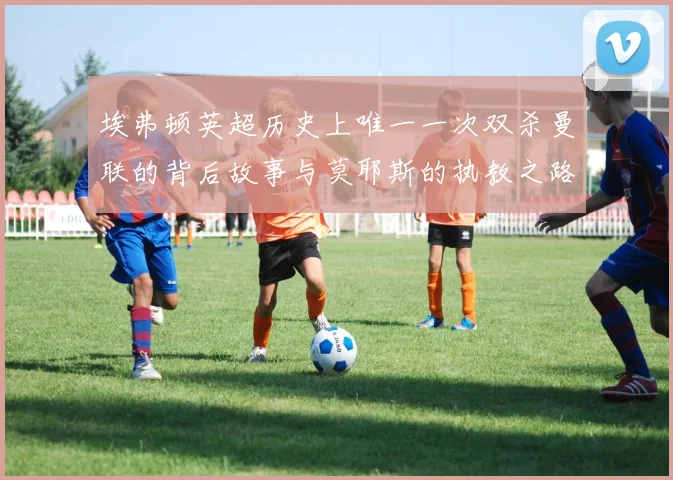 埃弗顿英超历史上唯一一次双杀曼联的背后故事与莫耶斯的执教之路